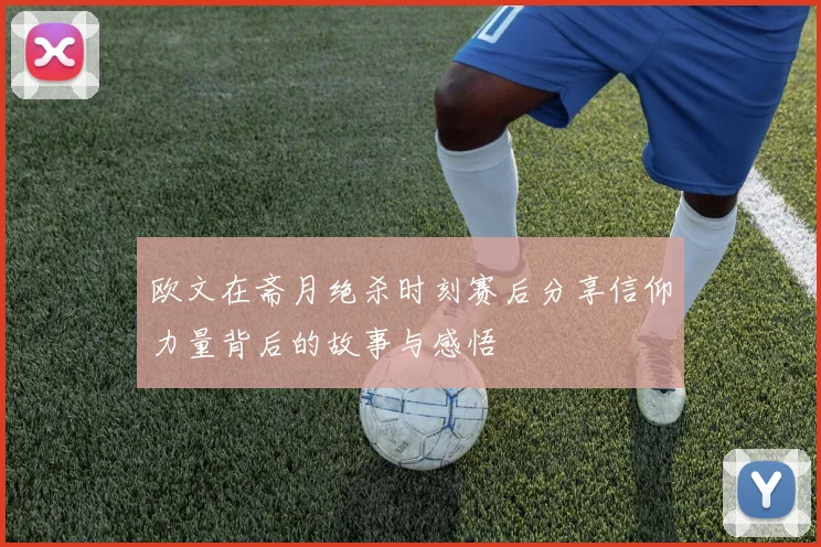 欧文在斋月绝杀时刻赛后分享信仰力量背后的故事与感悟